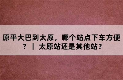 原平大巴到太原，哪个站点下车方便？｜ 太原站还是其他站？